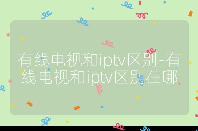 有線電視和iptv區(qū)別-有線電視和iptv區(qū)別在哪