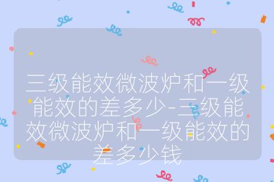 三級能效微波爐和一級能效的差多少-三級能效微波爐和一級能效的差多少錢