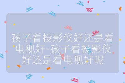 孩子看投影儀好還是看電視好-孩子看投影儀好還是看電視好呢