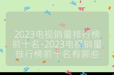 2023電視銷量排行榜前十名-2023電視銷量排行榜前十名有哪些