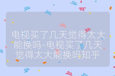 電視買了幾天覺得太大能換嗎-電視買了幾天覺得太大能換嗎知乎