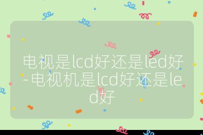 電視是lcd好還是led好-電視機是lcd好還是led好