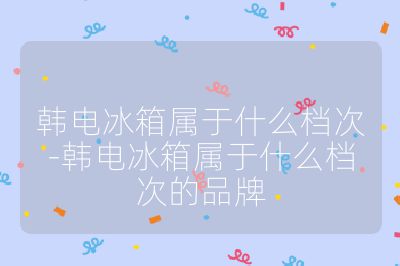 韓電冰箱屬于什么檔次-韓電冰箱屬于什么檔次的品牌