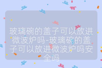 玻璃碗的蓋子可以放進微波爐嗎-玻璃碗的蓋子可以放進微波爐嗎安全嗎