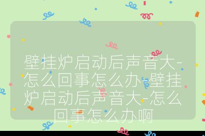 壁掛爐啟動(dòng)后聲音大-怎么回事怎么辦-壁掛爐啟動(dòng)后聲音大-怎么回事怎么辦啊