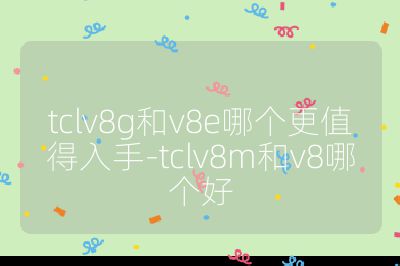 tclv8g和v8e哪個(gè)更值得入手-tclv8m和v8哪個(gè)好