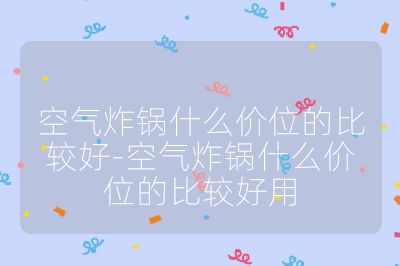 空氣炸鍋什么價位的比較好-空氣炸鍋什么價位的比較好用