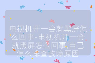 電視機開一會就黑屏怎么回事-電視機開一會就黑屏怎么回事,自己怎么排查故障原因