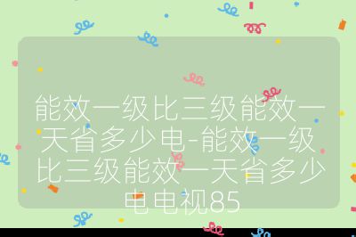 能效一級(jí)比三級(jí)能效一天省多少電-能效一級(jí)比三級(jí)能效一天省多少電電視85