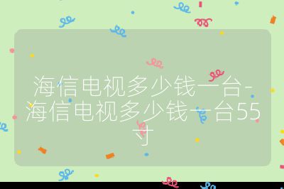 海信電視多少錢一臺-海信電視多少錢一臺55寸
