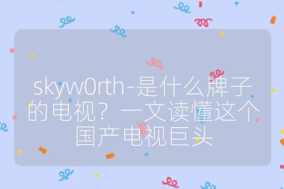 skyw0rth-是什么牌子的電視?一文讀懂這個國產電視巨頭